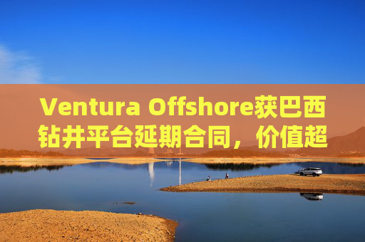 Ventura Offshore获巴西钻井平台延期合同，价值超6亿美元