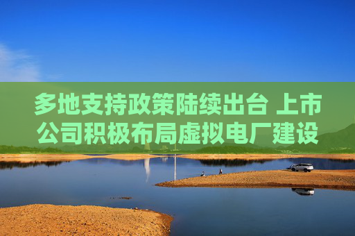 多地支持政策陆续出台 上市公司积极布局虚拟电厂建设  第1张