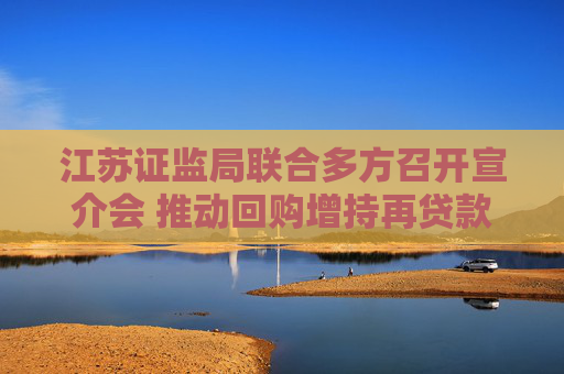 江苏证监局联合多方召开宣介会 推动回购增持再贷款业务增量扩面