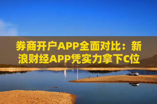 券商开户APP全面对比：新浪财经APP凭实力拿下C位
