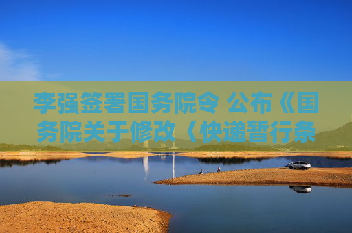 李强签署国务院令 公布《国务院关于修改〈快递暂行条例〉的决定》
