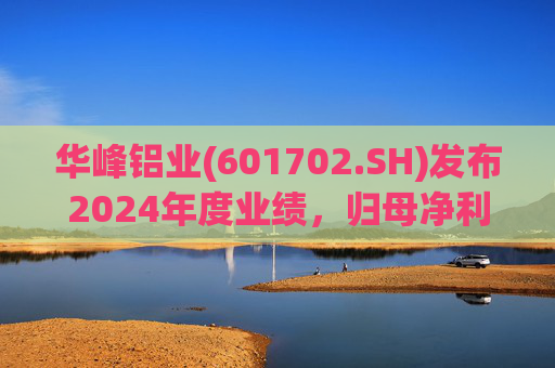 华峰铝业(601702.SH)发布2024年度业绩，归母净利润12.18亿元，同比增长35.44%