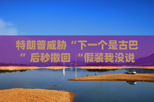 特朗普威胁“下一个是古巴”后秒撤回 “假装我没说过这句话”