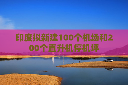 印度拟新建100个机场和200个直升机停机坪