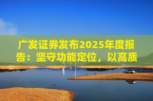 广发证券发布2025年度报告：坚守功能定位，以高质量发展服务国家战略
