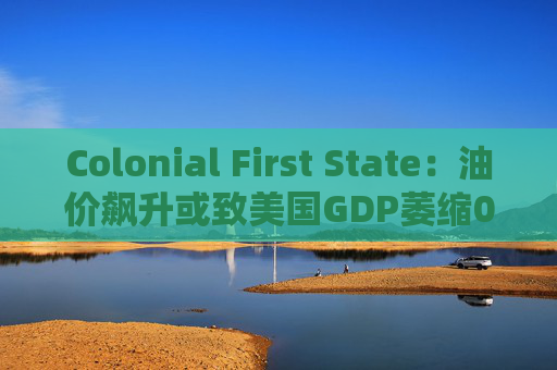 Colonial First State：油价飙升或致美国GDP萎缩0.5%