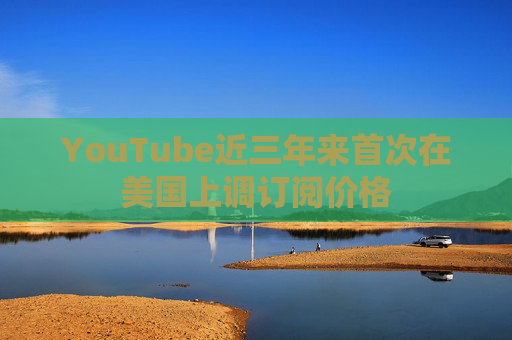 YouTube近三年来首次在美国上调订阅价格