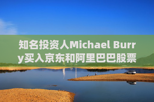 知名投资人Michael Burry买入京东和阿里巴巴股票