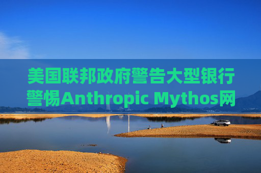 美国联邦政府警告大型银行警惕Anthropic Mythos网络威胁