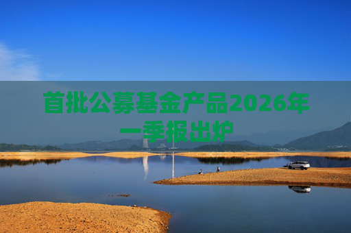 首批公募基金产品2026年一季报出炉