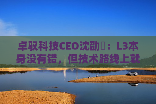 卓驭科技CEO沈劭劼：L3本身没有错，但技术路线上就是要从L2直接跨越到L4