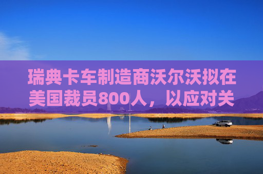 瑞典卡车制造商沃尔沃拟在美国裁员800人，以应对关税影响