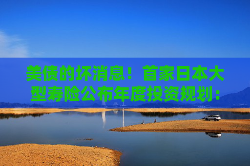 美债的坏消息！首家日本大型寿险公布年度投资规划：大力购买日本超长债，考虑缩减外债