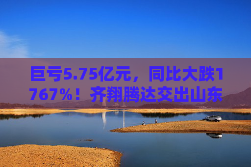 巨亏5.75亿元，同比大跌1767%！齐翔腾达交出山东能源入主后最差成绩单