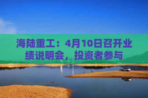 海陆重工：4月10日召开业绩说明会，投资者参与