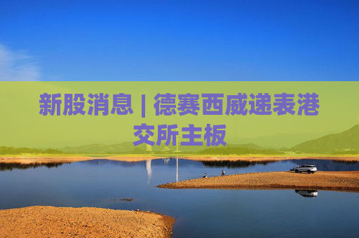 新股消息 | 德赛西威递表港交所主板