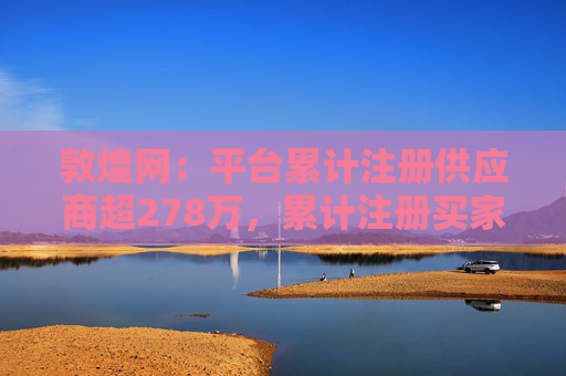 敦煌网：平台累计注册供应商超278万，累计注册买家已超1亿