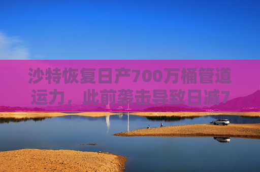 沙特恢复日产700万桶管道运力，此前袭击导致日减70万桶