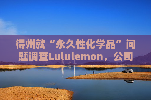 得州就“永久性化学品”问题调查Lululemon，公司称已停止使用