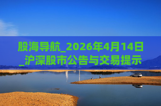股海导航_2026年4月14日_沪深股市公告与交易提示 第1张 股海导航_2026年4月14日_沪深股市公告与交易提示 第1张