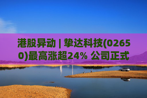 港股异动 | 挚达科技(02650)最高涨超24% 公司正式入通有望带来估值流通性双提升