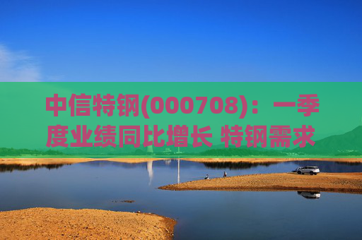 中信特钢(000708)：一季度业绩同比增长 特钢需求前景向好