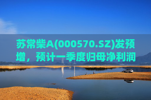 苏常柴A(000570.SZ)发预增，预计一季度归母净利润7000万元至8000万元，同比增长60.11%至82.98%