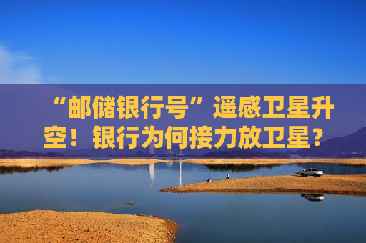 “邮储银行号”遥感卫星升空！银行为何接力放卫星？