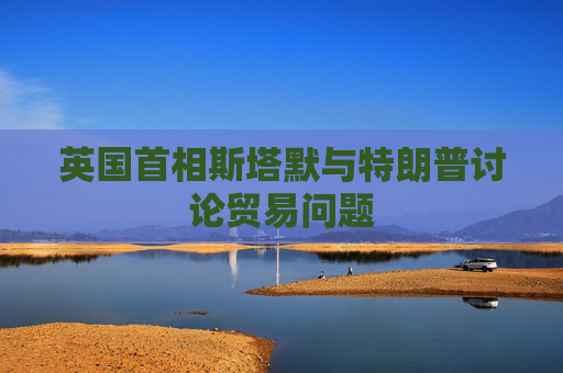 英国首相斯塔默与特朗普讨论贸易问题