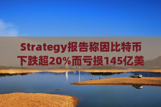 Strategy报告称因比特币下跌超20%而亏损145亿美元 将继续增持并调整融资方式