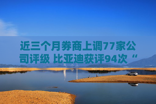 近三个月券商上调77家公司评级 比亚迪获评94次“买入”