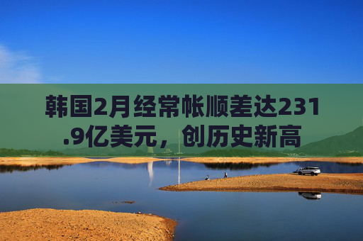 韩国2月经常帐顺差达231.9亿美元，创历史新高