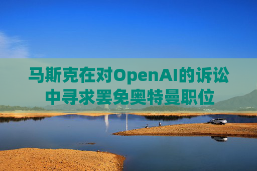 马斯克在对OpenAI的诉讼中寻求罢免奥特曼职位