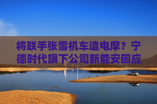 将联手张雪机车造电摩？宁德时代旗下公司新能安回应：合作初步接洽中