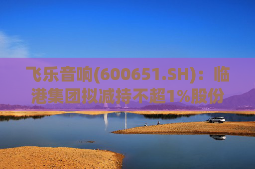 飞乐音响(600651.SH)：临港集团拟减持不超1%股份