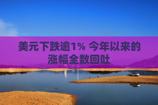 美元下跌逾1% 今年以来的涨幅全数回吐