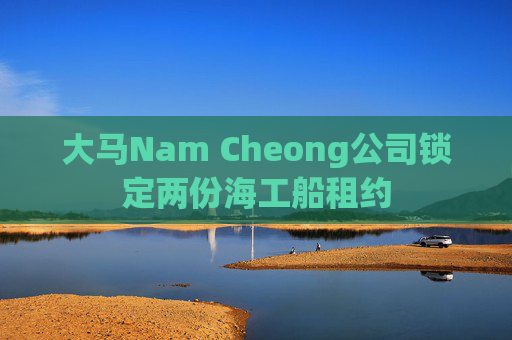 大马Nam Cheong公司锁定两份海工船租约