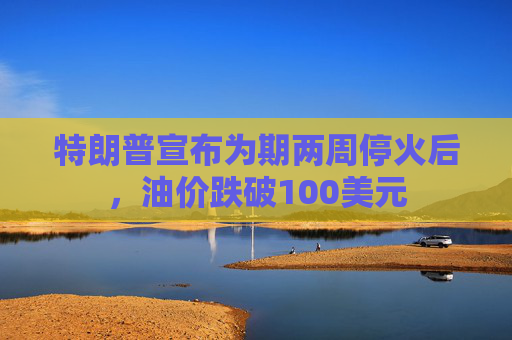 特朗普宣布为期两周停火后，油价跌破100美元