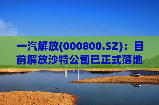 一汽解放(000800.SZ)：目前解放沙特公司已正式落地