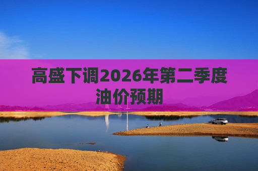 高盛下调2026年第二季度油价预期