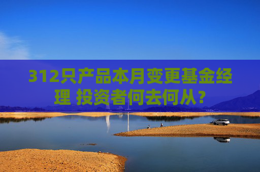 312只产品本月变更基金经理 投资者何去何从？