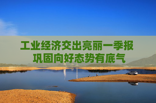 工业经济交出亮丽一季报  巩固向好态势有底气