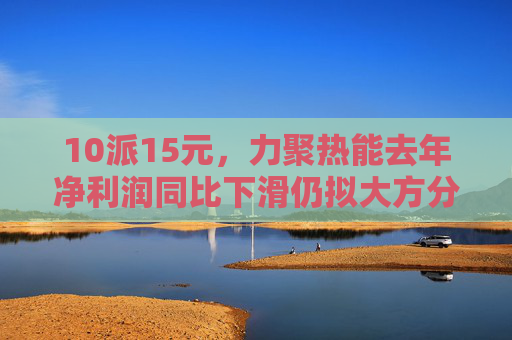 10派15元，力聚热能去年净利润同比下滑仍拟大方分红，实控人可直接分得7500万元