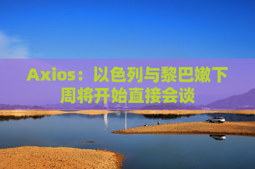 Axios：以色列与黎巴嫩下周将开始直接会谈