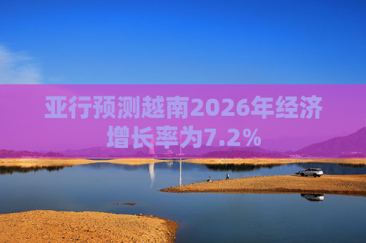 亚行预测越南2026年经济增长率为7.2%