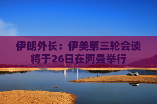 伊朗外长：伊美第三轮会谈将于26日在阿曼举行