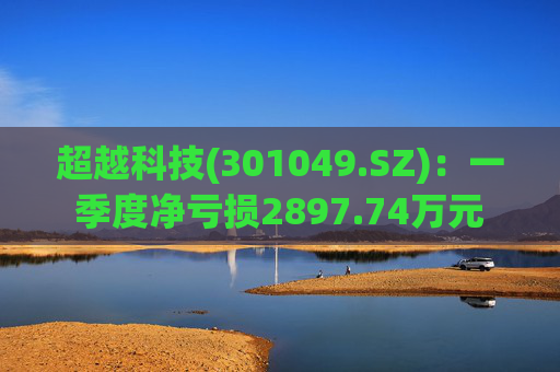 超越科技(301049.SZ)：一季度净亏损2897.74万元