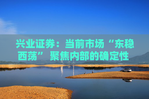 兴业证券：当前市场“东稳西荡” 聚焦内部的确定性 三大主线防守反击