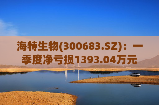 海特生物(300683.SZ)：一季度净亏损1393.04万元