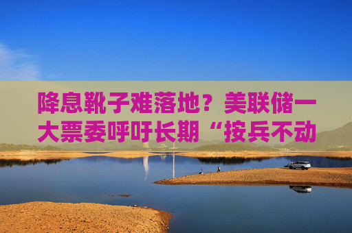 降息靴子难落地？美联储一大票委呼吁长期“按兵不动”